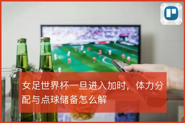 女足世界杯一旦进入加时,体力分配与点球储备怎么解