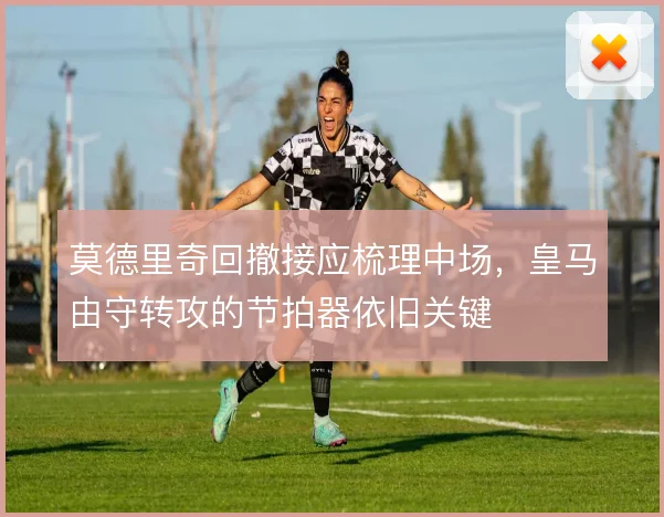 莫德里奇回撤接应梳理中场,皇马由守转攻的节拍器依旧关键