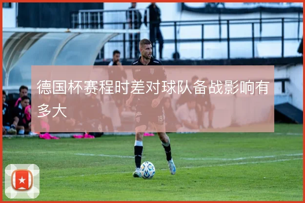 德国杯赛程时差对球队备战影响有多大