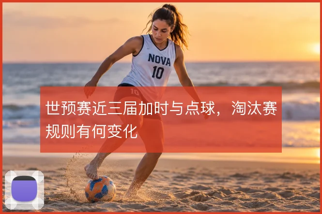 世预赛近三届加时与点球，淘汰赛规则有何变化