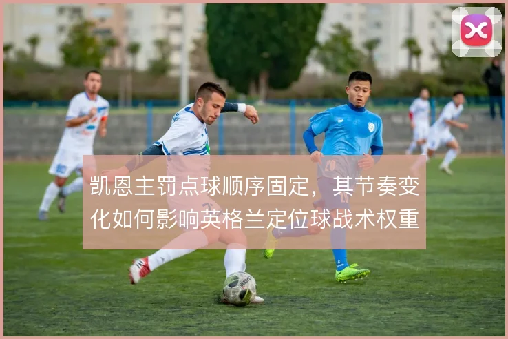 凯恩主罚点球顺序固定,其节奏变化如何影响英格兰定位球战术权重