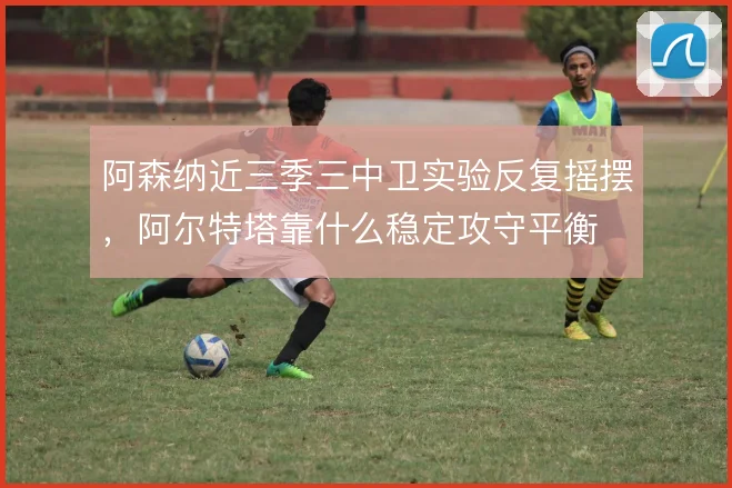 阿森纳近三季三中卫实验反复摇摆,阿尔特塔靠什么稳定攻守平衡