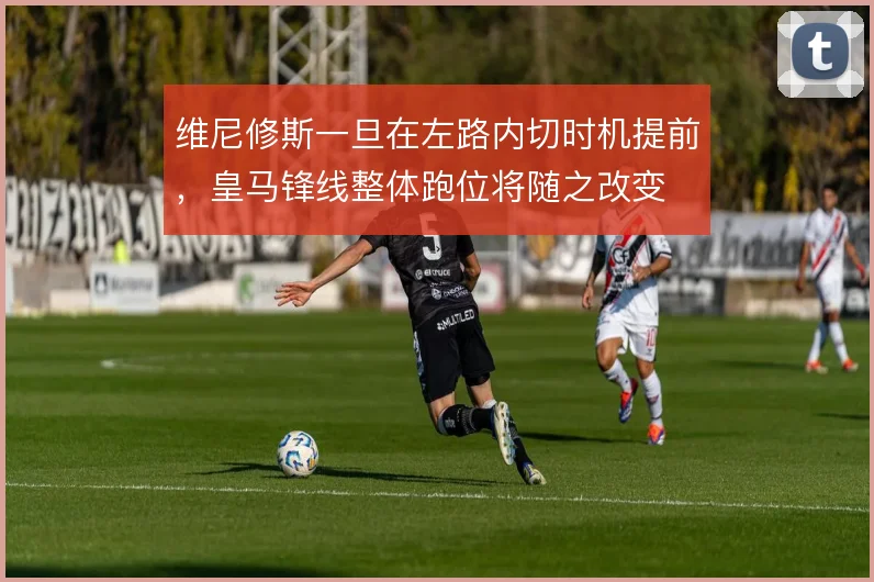 维尼修斯一旦在左路内切时机提前，皇马锋线整体跑位将随之改变