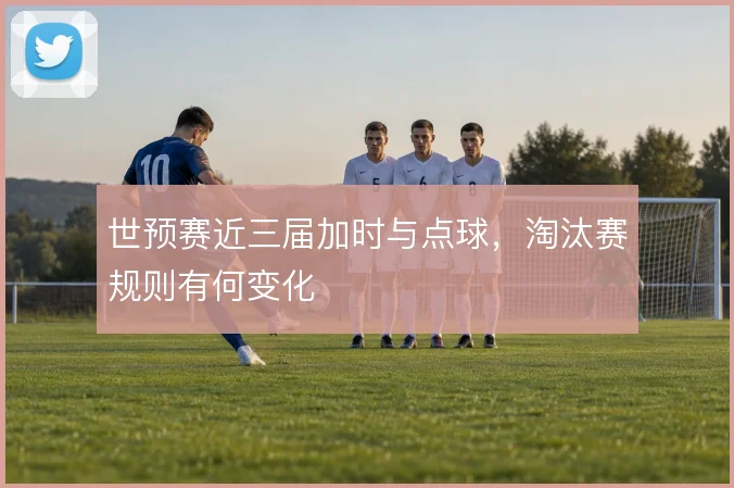世预赛近三届加时与点球，淘汰赛规则有何变化