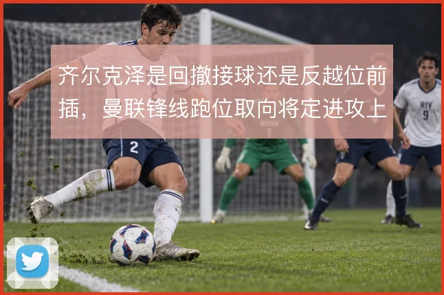 齐尔克泽是回撤接球还是反越位前插,曼联锋线跑位取向将定进攻上限