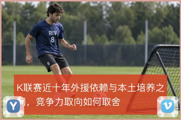 K联赛近十年外援依赖与本土培养之间，竞争力取向如何取舍