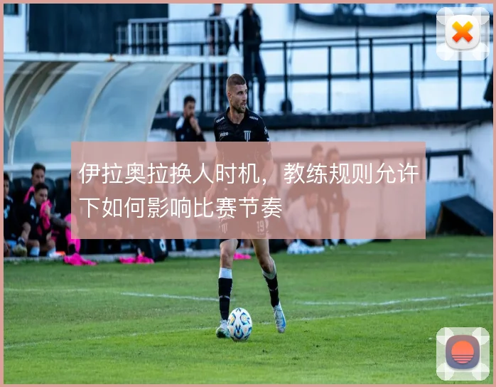伊拉奥拉换人时机，教练规则允许下如何影响比赛节奏