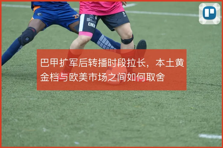 巴甲扩军后转播时段拉长,本土黄金档与欧美市场之间如何取舍