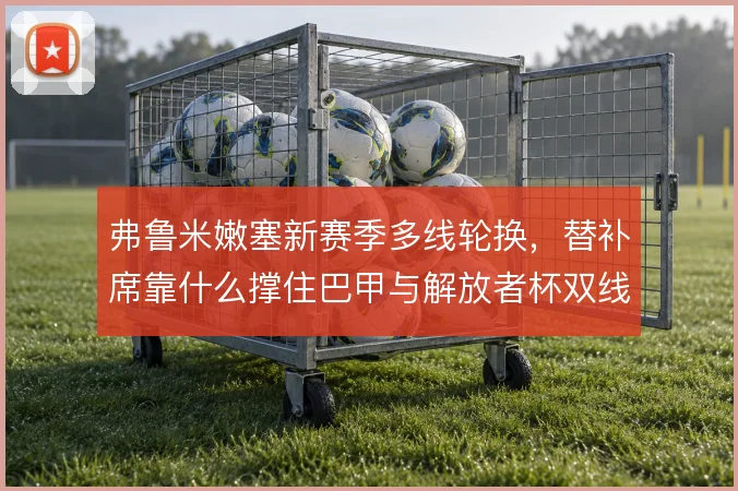 弗鲁米嫩塞新赛季多线轮换，替补席靠什么撑住巴甲与解放者杯双线消耗