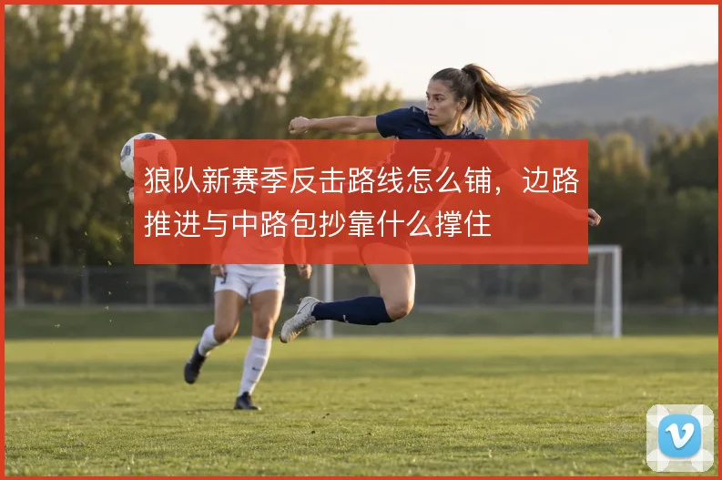 狼队新赛季反击路线怎么铺，边路推进与中路包抄靠什么撑住