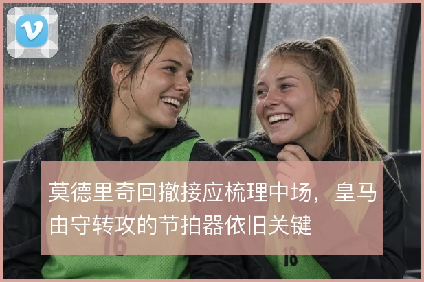 莫德里奇回撤接应梳理中场，皇马由守转攻的节拍器依旧关键