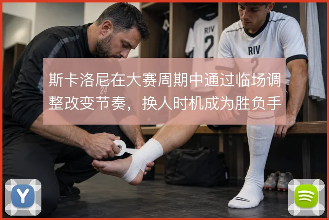 斯卡洛尼在大赛周期中通过临场调整改变节奏，换人时机成为胜负手