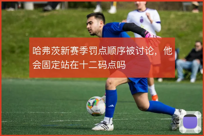 哈弗茨新赛季罚点顺序被讨论,他会固定站在十二码点吗