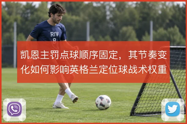 凯恩主罚点球顺序固定,其节奏变化如何影响英格兰定位球战术权重
