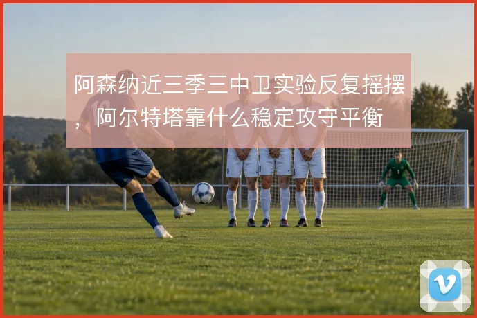 阿森纳近三季三中卫实验反复摇摆,阿尔特塔靠什么稳定攻守平衡