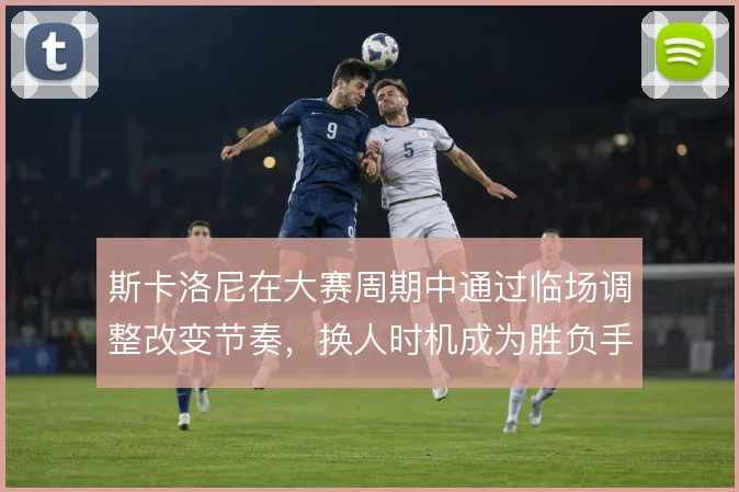 斯卡洛尼在大赛周期中通过临场调整改变节奏，换人时机成为胜负手