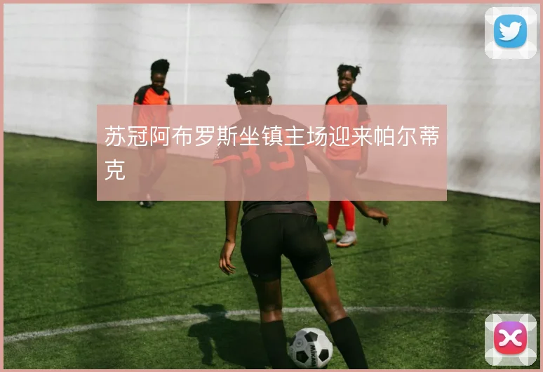 苏冠阿布罗斯坐镇主场迎来帕尔蒂克