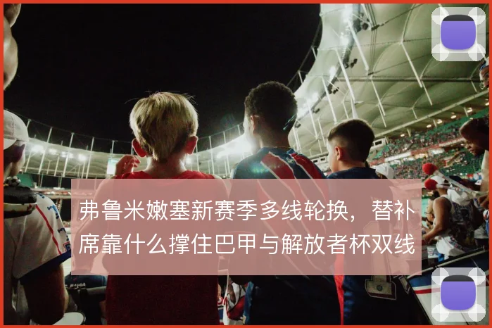 弗鲁米嫩塞新赛季多线轮换，替补席靠什么撑住巴甲与解放者杯双线消耗