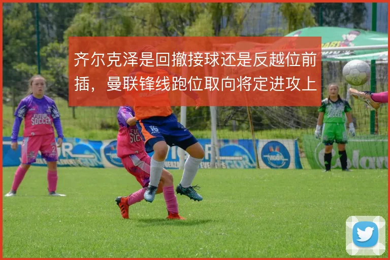 齐尔克泽是回撤接球还是反越位前插，曼联锋线跑位取向将定进攻上限