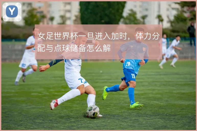 女足世界杯一旦进入加时,体力分配与点球储备怎么解